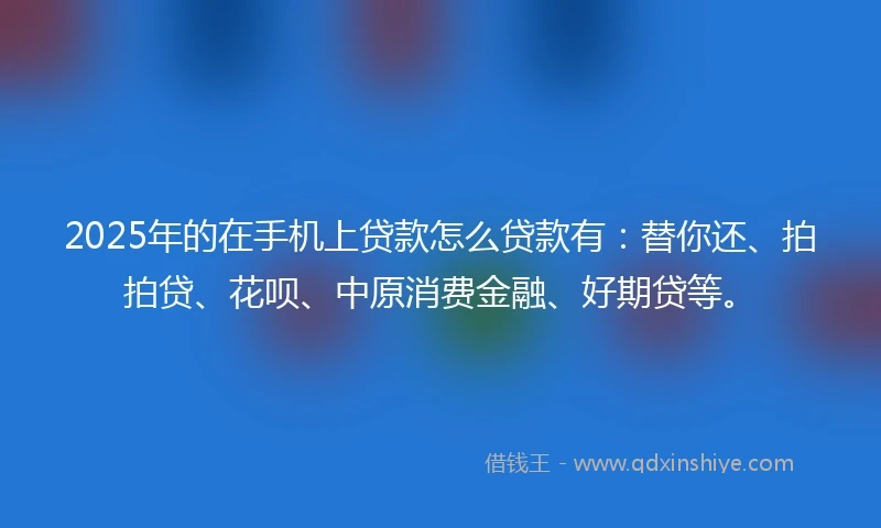 2025年的在手机上贷款怎么贷款有：替你还、拍拍贷、花呗、中原消费金融、好期贷等。