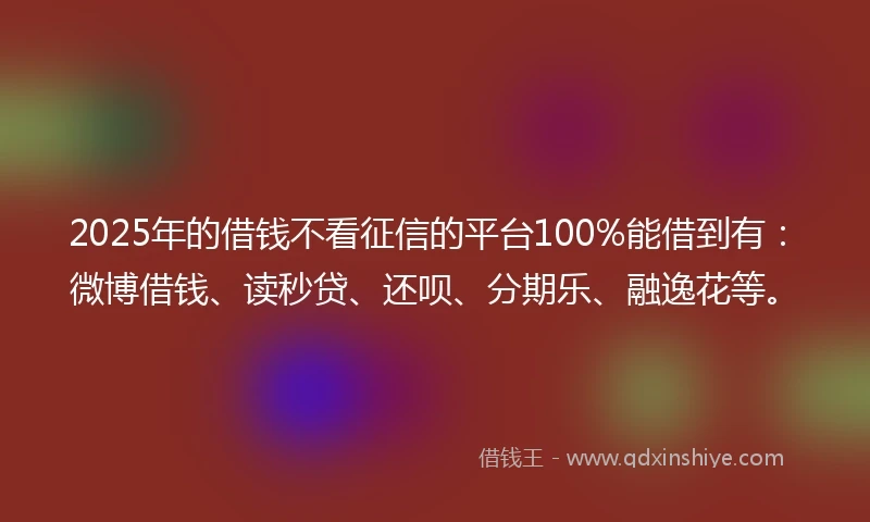 2025年的借钱不看征信的平台100%能借到有：微博借钱、读秒贷、还呗、分期乐、融逸花等。