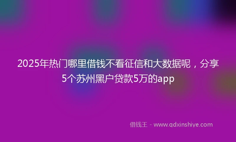 2025年热门哪里借钱不看征信和大数据呢，分享5个苏州黑户贷款5万的app