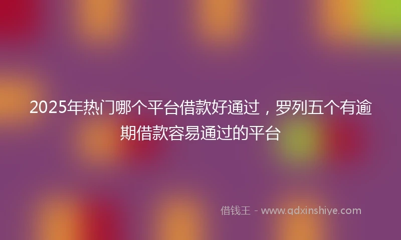 2025年热门哪个平台借款好通过，罗列五个有逾期借款容易通过的平台