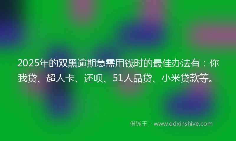 2025年的双黑逾期急需用钱时的最佳办法有：你我贷、超人卡、还呗、51人品贷、小米贷款等。