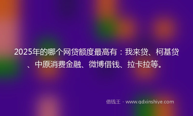 2025年的哪个网贷额度最高有：我来贷、柯基贷、中原消费金融、微博借钱、拉卡拉等。