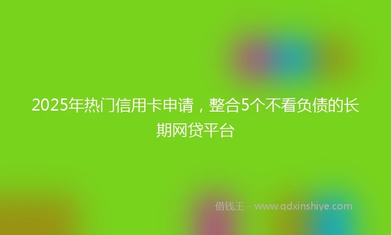 2025年热门信用卡申请，整合5个不看负债的长期网贷平台