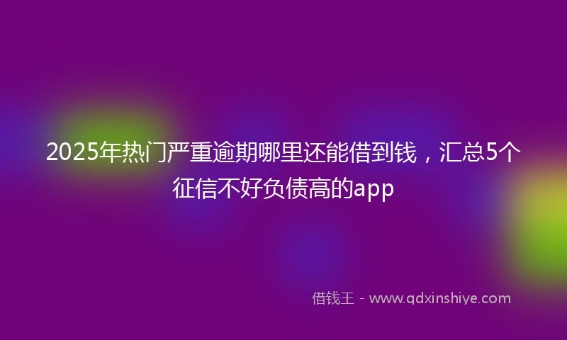 2025年热门严重逾期哪里还能借到钱，汇总5个征信不好负债高的app