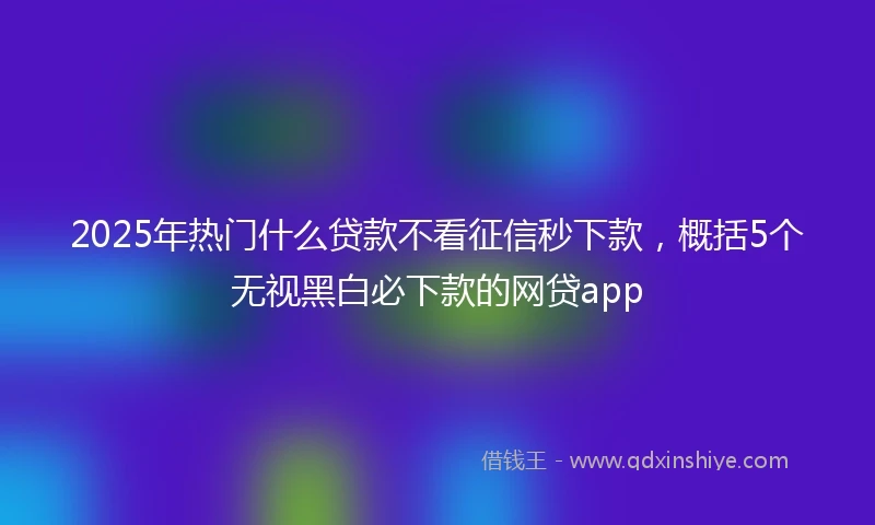 2025年热门什么贷款不看征信秒下款,概括5个无视黑白必下款的网贷app