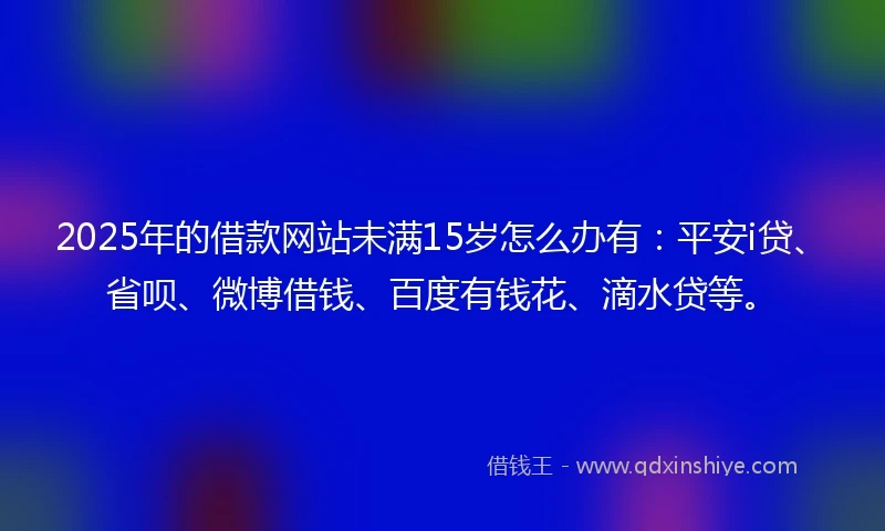 2025年的借款网站未满15岁怎么办有:平安i贷、省呗、微博借钱、百度有钱花、滴水贷等。