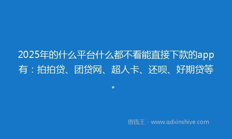 2025年的什么平台什么都不看能直接下款的app有：拍拍贷、团贷网、超人卡、还呗、好期贷等。