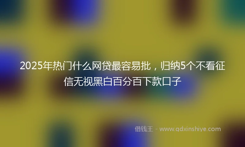 2025年热门什么网贷最容易批，归纳5个不看征信无视黑白百分百下款口子