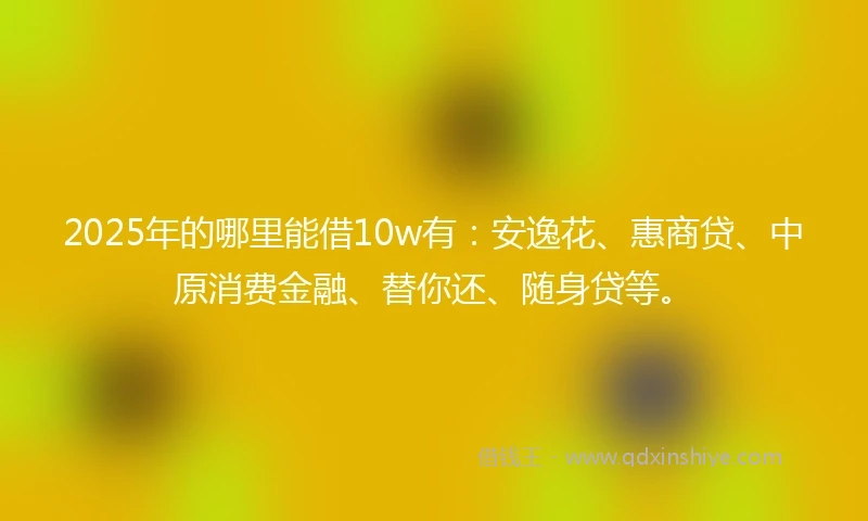 2025年的哪里能借10w有：安逸花、惠商贷、中原消费金融、替你还、随身贷等。