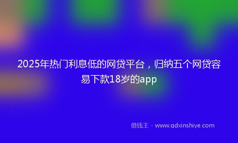 2025年热门利息低的网贷平台，归纳五个网贷容易下款18岁的app
