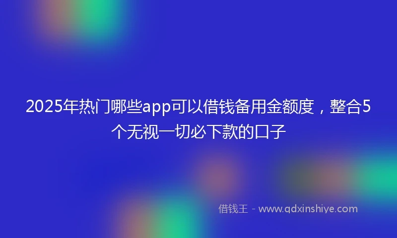 2025年热门哪些app可以借钱备用金额度，整合5个无视一切必下款的口子
