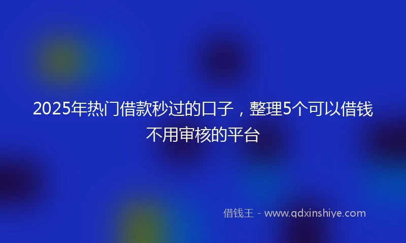 2025年热门借款秒过的口子，整理5个可以借钱不用审核的平台