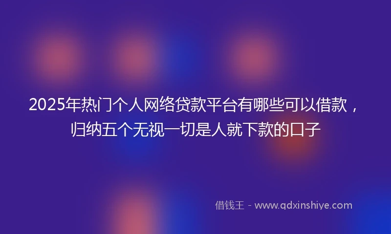 2025年热门个人网络贷款平台有哪些可以借款,归纳五个无视一切是人就下款的口子
