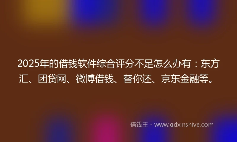 2025年的借钱软件综合评分不足怎么办有：东方汇、团贷网、微博借钱、替你还、京东金融等。
