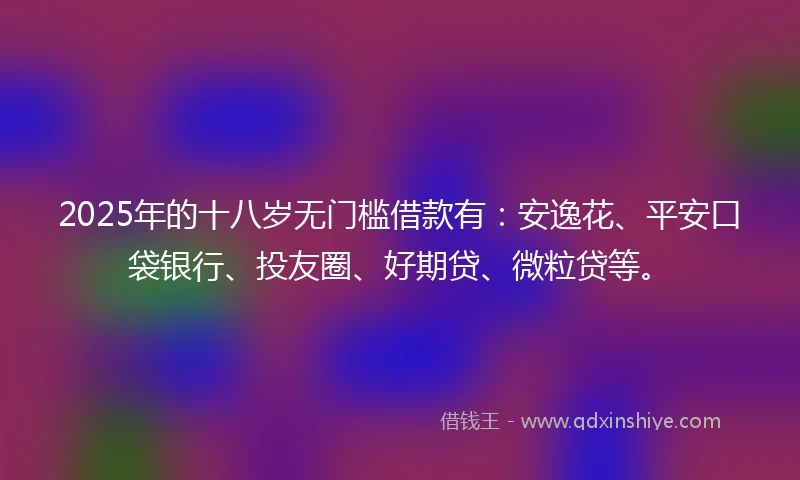 2025年的十八岁无门槛借款有：安逸花、平安口袋银行、投友圈、好期贷、微粒贷等。