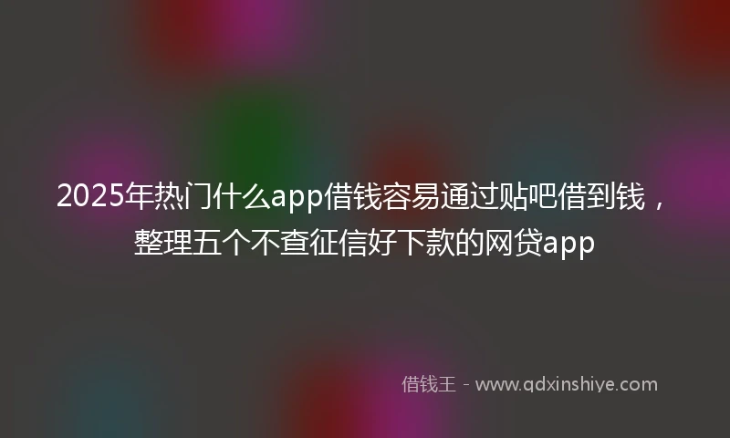 2025年热门什么app借钱容易通过贴吧借到钱，整理五个不查征信好下款的网贷app