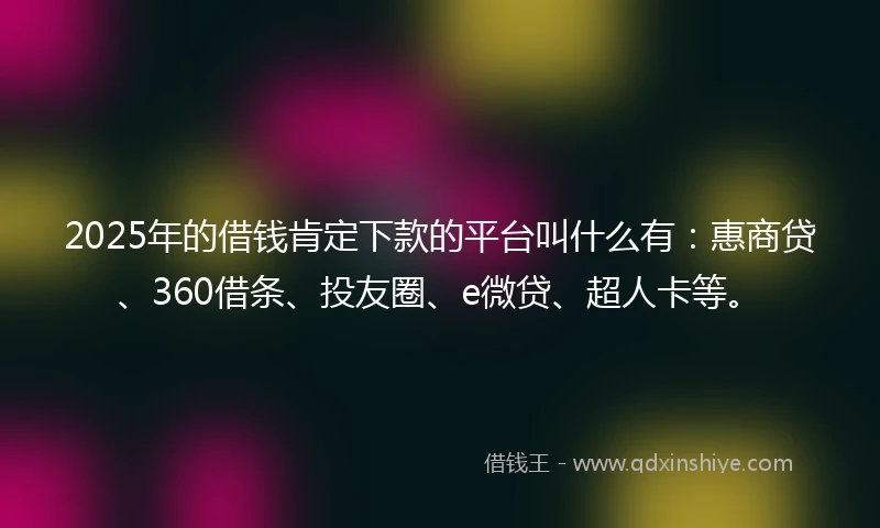 2025年的借钱肯定下款的平台叫什么有：惠商贷、360借条、投友圈、e微贷、超人卡等。