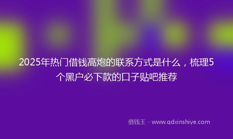 2025年热门借钱高炮的联系方式是什么，梳理5个黑户必下款的口子贴吧推荐