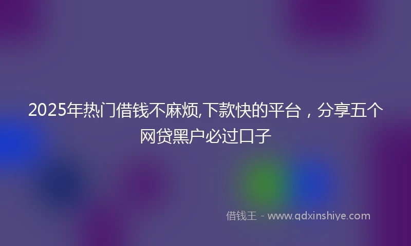 2025年热门借钱不麻烦,下款快的平台,分享五个网贷黑户必过口子