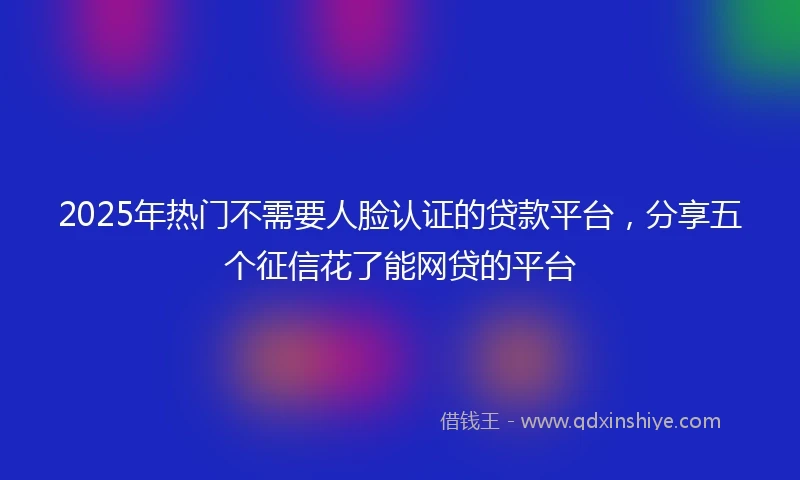 2025年热门不需要人脸认证的贷款平台，分享五个征信花了能网贷的平台