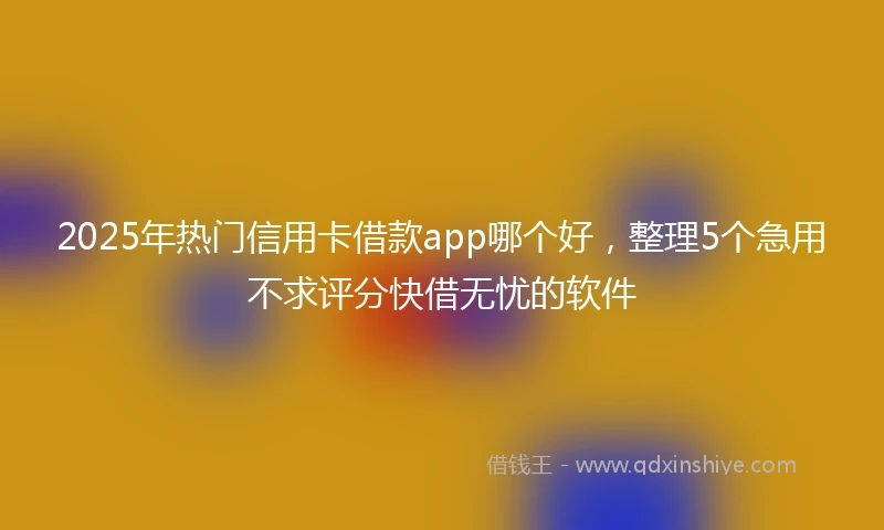 2025年热门信用卡借款app哪个好，整理5个急用不求评分快借无忧的软件