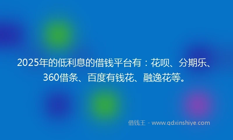 2025年的低利息的借钱平台有：花呗、分期乐、360借条、百度有钱花、融逸花等。