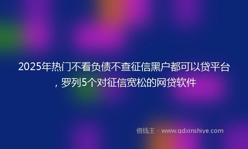 2025年热门不看负债不查征信黑户都可以贷平台，罗列5个对征信宽松的网贷软件