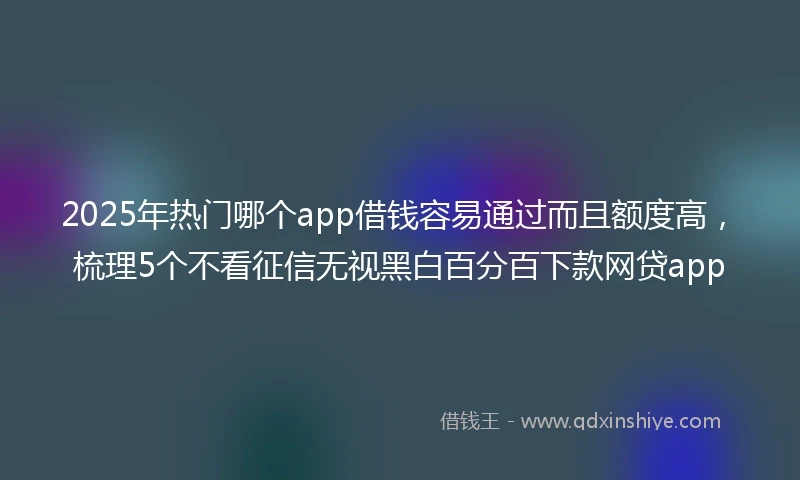2025年热门哪个app借钱容易通过而且额度高，梳理5个不看征信无视黑白百分百下款网贷app