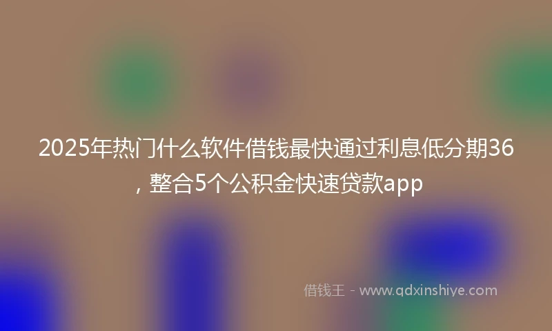 2025年热门什么软件借钱最快通过利息低分期36，整合5个公积金快速贷款app