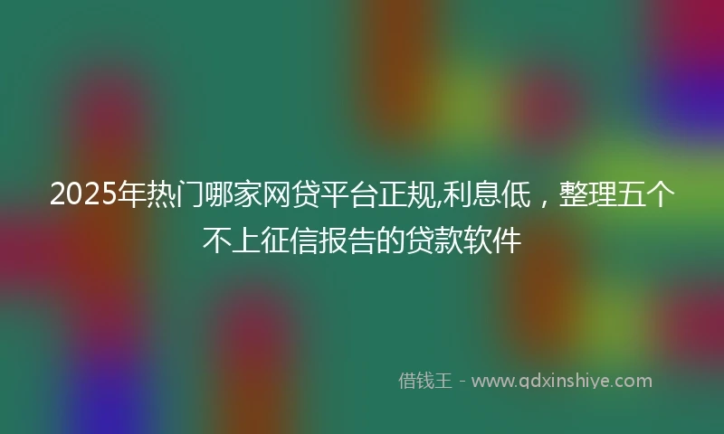 2025年热门哪家网贷平台正规,利息低，整理五个不上征信报告的贷款软件