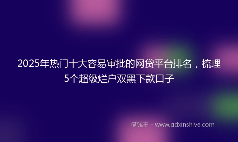 2025年热门十大容易审批的网贷平台排名，梳理5个超级烂户双黑下款口子