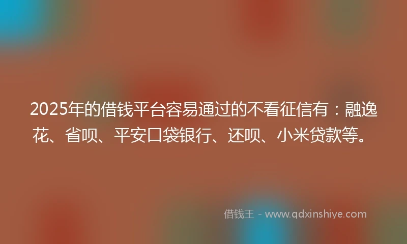 2025年的借钱平台容易通过的不看征信有：融逸花、省呗、平安口袋银行、还呗、小米贷款等。