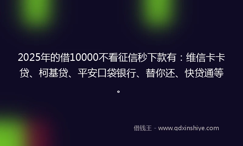 2025年的借10000不看征信秒下款有：维信卡卡贷、柯基贷、平安口袋银行、替你还、快贷通等。