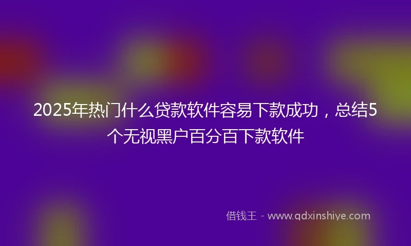 2025年热门什么贷款软件容易下款成功，总结5个无视黑户百分百下款软件
