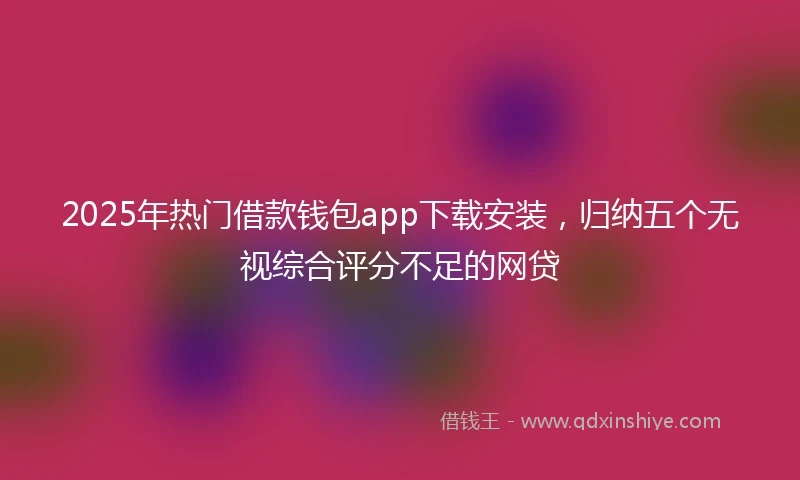 2025年热门借款钱包app下载安装,归纳五个无视综合评分不足的网贷