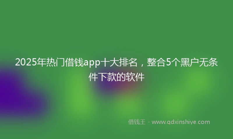 2025年热门借钱app十大排名，整合5个黑户无条件下款的软件