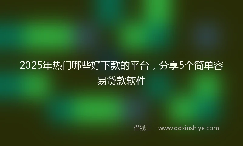 2025年热门哪些好下款的平台，分享5个简单容易贷款软件