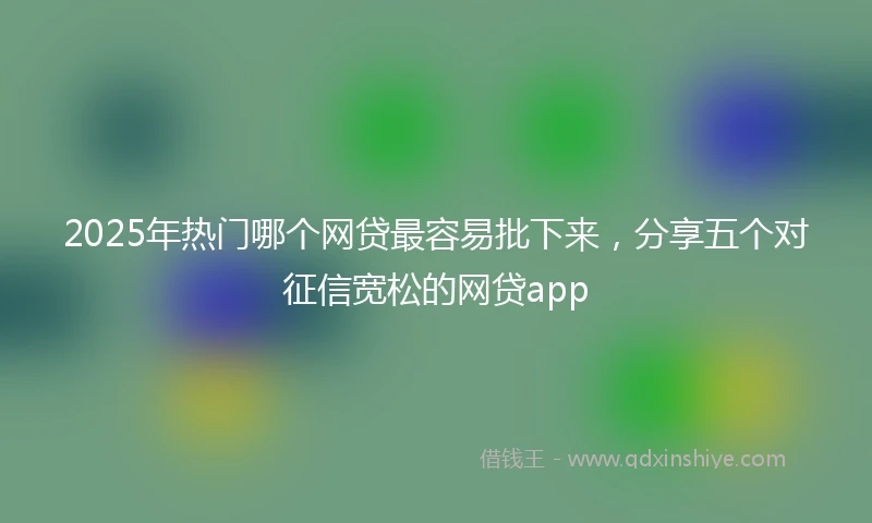 2025年热门哪个网贷最容易批下来,分享五个对征信宽松的网贷app