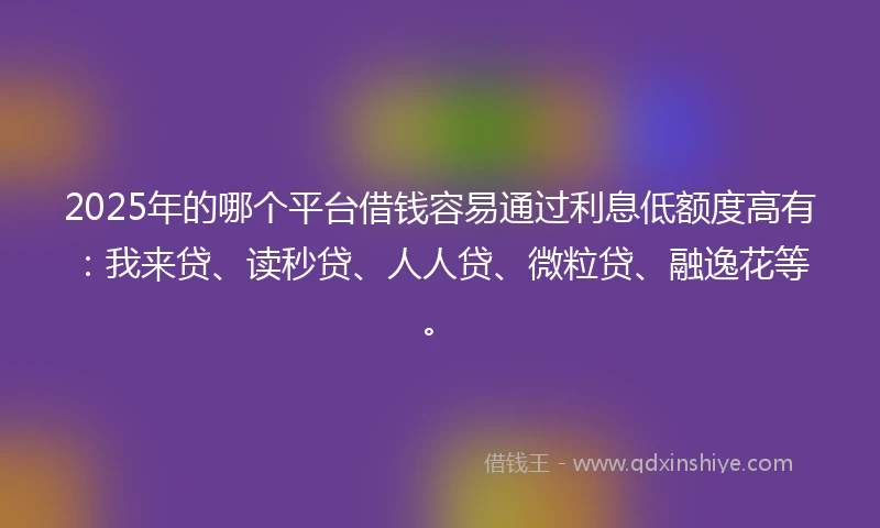 2025年的哪个平台借钱容易通过利息低额度高有：我来贷、读秒贷、人人贷、微粒贷、融逸花等。