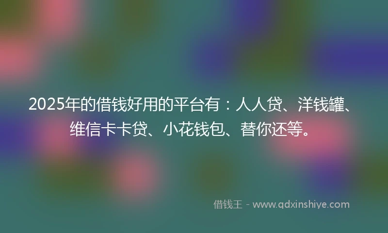2025年的借钱好用的平台有：人人贷、洋钱罐、维信卡卡贷、小花钱包、替你还等。