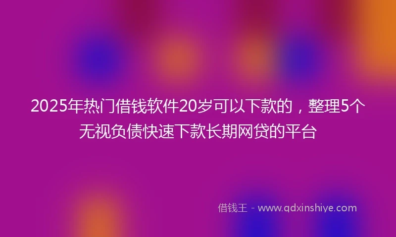 2025年热门借钱软件20岁可以下款的，整理5个无视负债快速下款长期网贷的平台