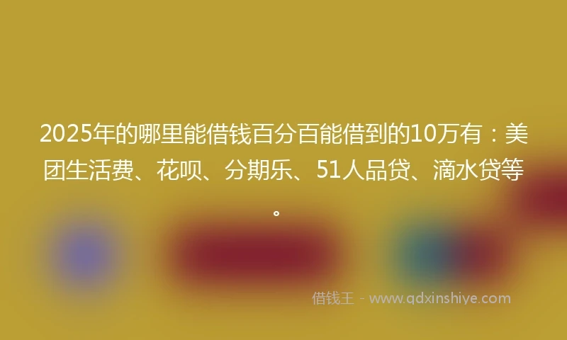 2025年的哪里能借钱百分百能借到的10万有：美团生活费、花呗、分期乐、51人品贷、滴水贷等。