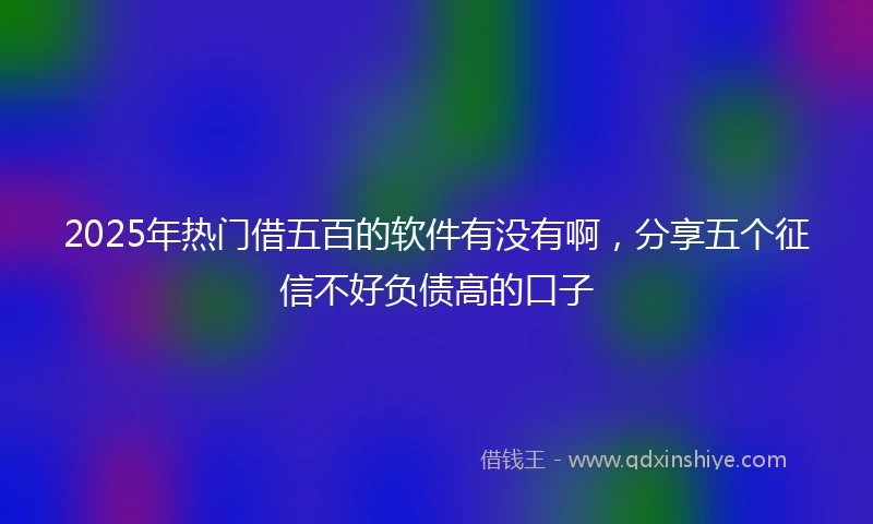 2025年热门借五百的软件有没有啊，分享五个征信不好负债高的口子