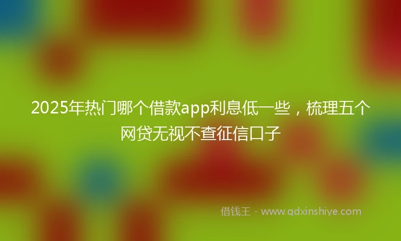 2025年热门哪个借款app利息低一些，梳理五个网贷无视不查征信口子