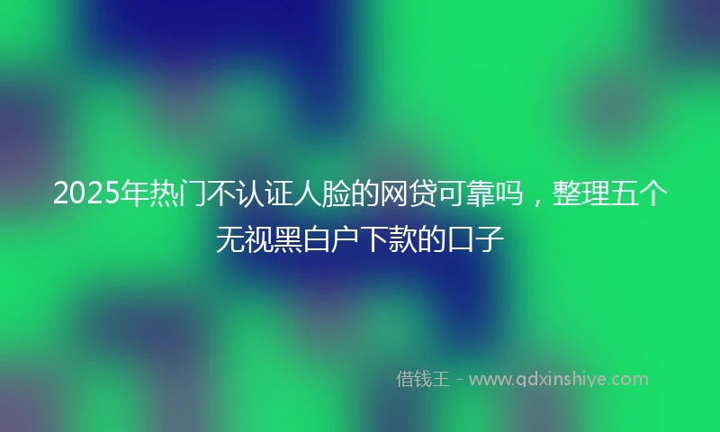 2025年热门不认证人脸的网贷可靠吗,整理五个无视黑白户下款的口子