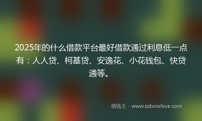 2025年的什么借款平台最好借款通过利息低一点有:人人贷、柯基贷、安逸花、小花钱包、快贷通等。