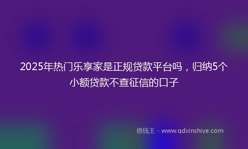2025年热门乐享家是正规贷款平台吗，归纳5个小额贷款不查征信的口子