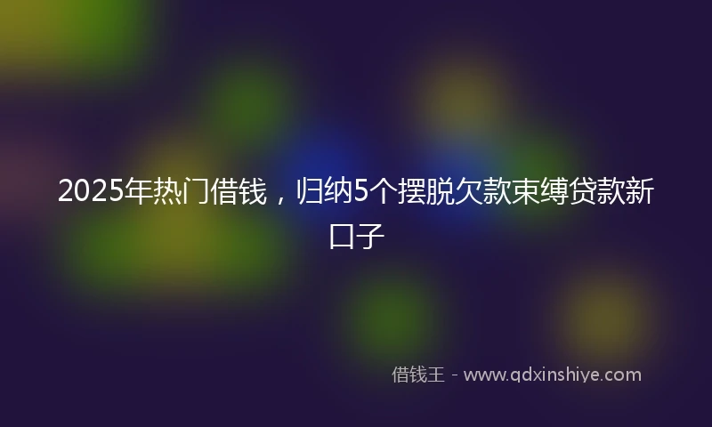 2025年热门借钱，归纳5个摆脱欠款束缚贷款新口子