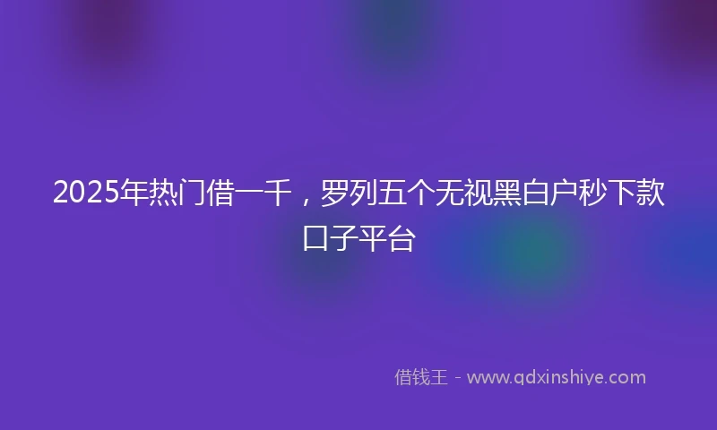 2025年热门借一千，罗列五个无视黑白户秒下款口子平台