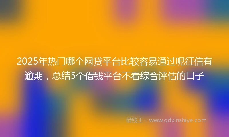 2025年热门哪个网贷平台比较容易通过呢征信有逾期，总结5个借钱平台不看综合评估的口子